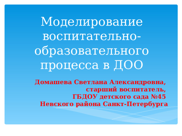 Моделирование воспитательно-образовательного процесса в ДОО   Домашева Светлана Александровна, старший воспитатель, ГБДОУ детского сада №45 Невского района Санкт-Петербурга