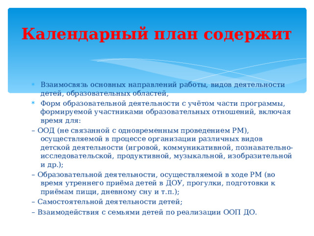 Календарный план содержит Взаимосвязь основных направлений работы, видов деятельности детей, образовательных областей, Форм образовательной деятельности с учётом части программы, формируемой участниками образовательных отношений, включая время для: – ООД (не связанной с одновременным проведением РМ), осуществляемой в процессе организации различных видов детской деятельности (игровой, коммуникативной, познавательно-исследовательской, продуктивной, музыкальной, изобразительной и др.); – Образовательной деятельности, осуществляемой в ходе РМ (во время утреннего приёма детей в ДОУ, прогулки, подготовки к приёмам пищи, дневному сну и т.п.); – Самостоятельной деятельности детей; – Взаимодействия с семьями детей по реализации ООП ДО.