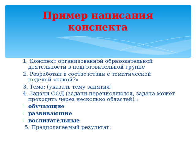 Пример написания конспекта 1. Конспект организованной образовательной деятельности в подготовительной группе 2. Разработан в соответствии с тематической неделей «какой?» 3. Тема: (указать тему занятия) 4. Задачи ООД (задачи перечисляются, задача может проходить через несколько областей) : обучающие развивающие воспитательные  5. Предполагаемый результат: