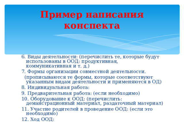 Пример написания конспекта 6. Виды деятельности: (перечислить те, которые будут использованы в ООД: продуктивная, коммуникативная и т. д.) 7. Формы организации совместной деятельности.  (прописываются те формы, которые соответствуют указанным видам деятельности и применяются в ОД) 8. Индивидуальная работа: 9. Предварительная работа: (если необходимо) 10. Оборудование к ООД: (перечислить: деманстрационный материал, раздаточный материал) 11. Участие родителей в проведение ООД: (если это необходимо) 12. Ход ООД: