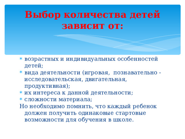 Выбор количества детей зависит от: возрастных и индивидуальных особенностей детей; вида деятельности (игровая, познавательно - исследовательская, двигательная, продуктивная); их интереса к данной деятельности; сложности материала; Но необходимо помнить, что каждый ребенок должен получить одинаковые стартовые возможности для обучения в школе.