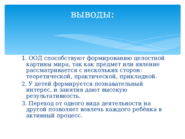 выводы:   1. ООД способствуют формированию целостной картины мира, так как предмет или явление рассматривается с нескольких сторон: теоретической, практической, прикладной. 2. У детей формируется познавательный интерес, и занятия дают высокую результативность. 3. Переход от одного вида деятельности на другой позволяет вовлечь каждого ребёнка в активный процесс.