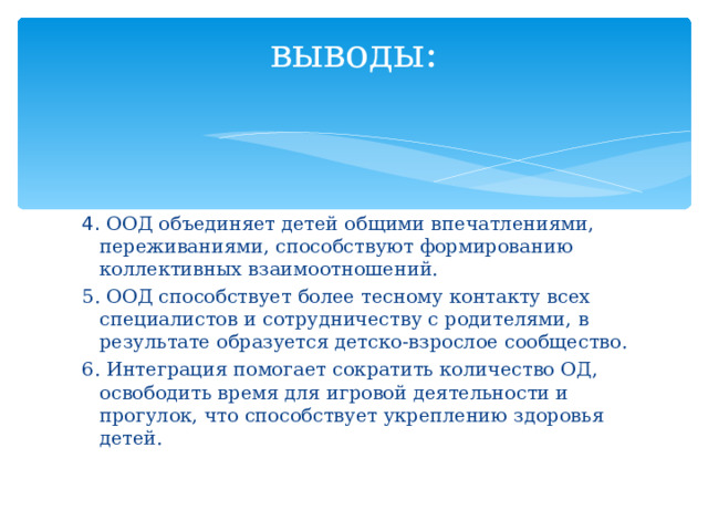 выводы:   4. ООД объединяет детей общими впечатлениями, переживаниями, способствуют формированию коллективных взаимоотношений. 5. ООД способствует более тесному контакту всех специалистов и сотрудничеству с родителями, в результате образуется детско-взрослое сообщество. 6. Интеграция помогает сократить количество ОД, освободить время для игровой деятельности и прогулок, что способствует укреплению здоровья детей.