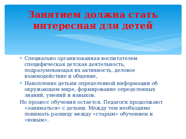 Занятием должна стать интересная для детей Специально организованная воспитателем специфическая детская деятельность, подразумевающая их активность, деловое взаимодействие и общение, Накопление детьми определенной информации об окружающем мире, формирование определенных знаний, умений и навыков. Но процесс обучения остается. Педагоги продолжают «заниматься» с детьми. Между тем необходимо понимать разницу между «старым» обучением и «новым».