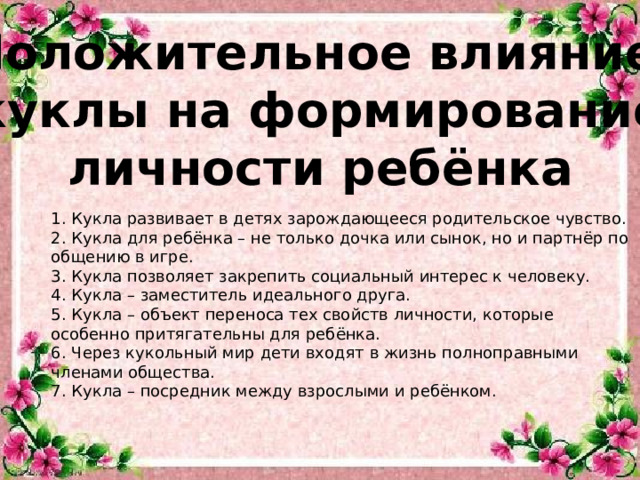 Положительное влияние куклы на формирование личности ребёнка 1. Кукла развивает в детях зарождающееся родительское чувство. 2. Кукла для ребёнка – не только дочка или сынок, но и партнёр по общению в игре. 3. Кукла позволяет закрепить социальный интерес к человеку. 4. Кукла – заместитель идеального друга. 5. Кукла – объект переноса тех свойств личности, которые особенно притягательны для ребёнка. 6. Через кукольный мир дети входят в жизнь полноправными членами общества. 7. Кукла – посредник между взрослыми и ребёнком.