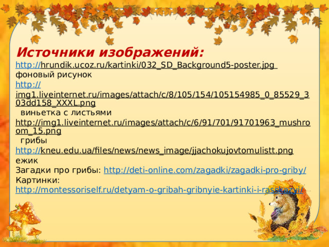 Источники изображений: http:// hrundik.ucoz.ru/kartinki/032_SD_Background5-poster.jpg  фоновый рисунок http :// img1.liveinternet.ru/images/attach/c/8/105/154/105154985_0_85529_303dd158_XXXL.png  виньетка с листьями http://img1.liveinternet.ru/images/attach/c/6/91/701/91701963_mushroom_15.png  грибы http:// kneu.edu.ua/files/news/news_image/jjachokujovtomulistt.png  ежик Загадки про грибы: http://deti-online.com/zagadki/zagadki-pro-griby / Картинки: http://montessoriself.ru/detyam-o-gribah-gribnyie-kartinki-i-rasskazyi /