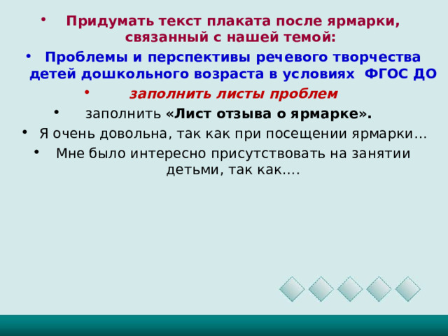 Придумать текст плаката после ярмарки, связанный с нашей темой: Проблемы и перспективы речевого творчества детей дошкольного возраста в условиях ФГОС ДО заполнить листы проблем заполнить «Лист отзыва о ярмарке».  Я очень довольна, так как при посещении ярмарки… Мне было интересно присутствовать на занятии детьми, так как….