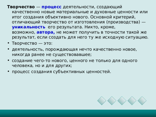 Творчество  —  процесс деятельности, создающий качественно новые материальные и духовные ценности или итог создания объективно нового. Основной критерий, отличающий творчество от изготовления (производства) — уникальность его результата. Никто, кроме, возможно,  автора, не может получить в точности такой же результат, если создать для него ту же исходную ситуацию.