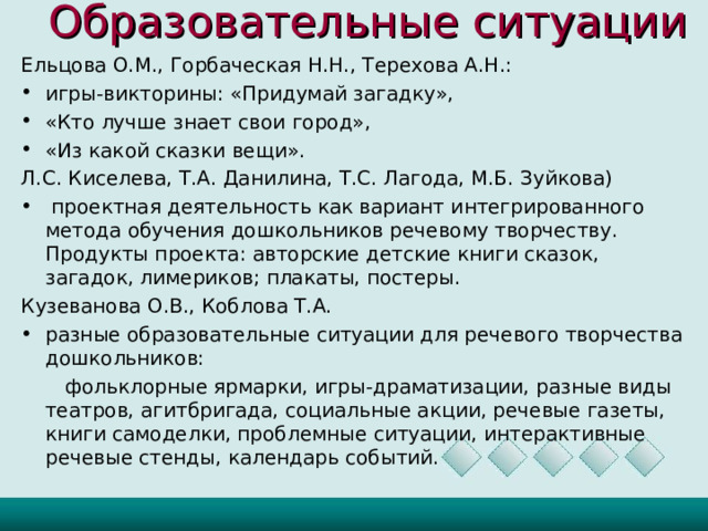 Образовательные ситуации     Ельцова О.М., Горбаческая Н.Н., Терехова А.Н.: игры-викторины: «Придумай загадку», «Кто лучше знает свои город», «Из какой сказки вещи». Л.С. Киселева, Т.А. Данилина, Т.С. Лагода, М.Б. Зуйкова)  проектная деятельность как вариант интегрированного метода обучения дошкольников речевому творчеству. Продукты проекта: авторские детские книги сказок, загадок, лимериков; плакаты, постеры. Кузеванова О.В., Коблова Т.А. разные образовательные ситуации для речевого творчества дошкольников:  фольклорные ярмарки, игры-драматизации, разные виды театров, агитбригада, социальные акции, речевые газеты, книги самоделки, проблемные ситуации, интерактивные речевые стенды, календарь событий.