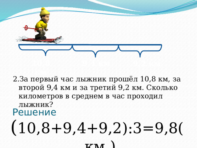 10,8 км 9,4 км 9,2 км 2.За первый час лыжник прошёл 10,8 км, за второй 9,4 км и за третий 9,2 км. Сколько километров в среднем в час проходил лыжник? Решение ( 10,8+9,4+9,2):3=9,8(км.)