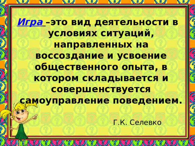 Игра  –это вид деятельности в условиях ситуаций, направленных на воссоздание и усвоение общественного опыта, в котором складывается и совершенствуется самоуправление поведением.  Г.К. Селевко