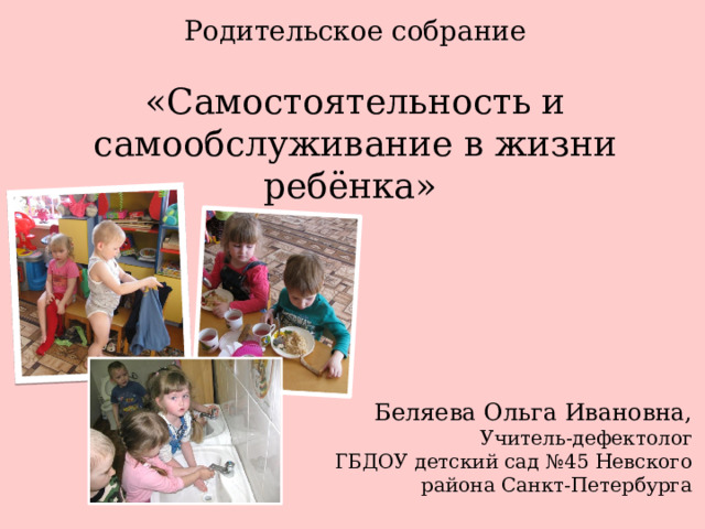 Родительское собрание «Самостоятельность и самообслуживание в жизни ребёнка»  Беляева Ольга Ивановна, Учитель-дефектолог ГБДОУ детский сад №45 Невского района Санкт-Петербурга