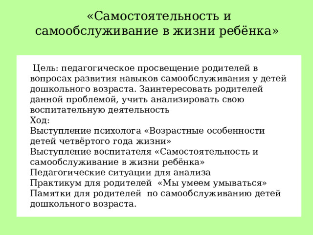 «Самостоятельность и самообслуживание в жизни ребёнка»  Цель: педагогическое просвещение родителей в вопросах развития навыков самообслуживания у детей дошкольного возраста. Заинтересовать родителей данной проблемой, учить анализировать свою воспитательную деятельность Ход: Выступление психолога «Возрастные особенности детей четвёртого года жизни» Выступление воспитателя «Самостоятельность и самообслуживание в жизни ребёнка» Педагогические ситуации  для анализа Практикум для родителей «Мы умеем умываться» Памятки для родителей по самообслуживанию детей дошкольного возраста.