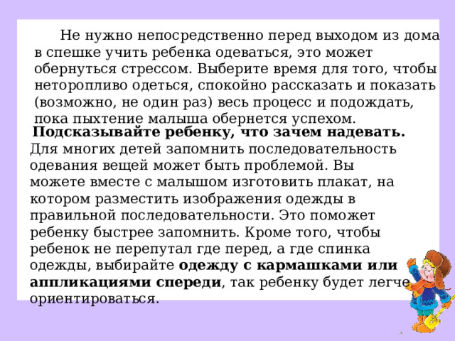 Не нужно непосредственно перед выходом из дома в спешке учить ребенка одеваться, это может обернуться стрессом. Выберите время для того, чтобы неторопливо одеться, спокойно рассказать и показать (возможно, не один раз) весь процесс и подождать, пока пыхтение малыша обернется успехом. Подсказывайте ребенку, что зачем надевать.   Для многих детей запомнить последовательность одевания вещей может быть проблемой. Вы можете вместе с малышом изготовить плакат, на котором разместить изображения одежды в правильной последовательности. Это поможет ребенку быстрее запомнить. Кроме того, чтобы ребенок не перепутал где перед, а где спинка одежды, выбирайте  одежду с кармашками или аппликациями спереди , так ребенку будет легче ориентироваться.