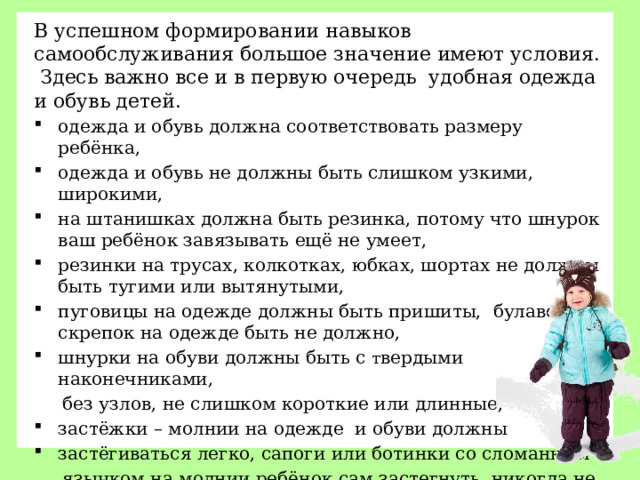 В успешном формировании навыков самообслуживания большое значение имеют условия. Здесь важно все и в первую очередь удобная одежда и обувь детей.  одежда и обувь должна соответствовать размеру ребёнка, одежда и обувь не должны быть слишком узкими, широкими, на штанишках должна быть резинка, потому что шнурок ваш ребёнок завязывать ещё не умеет, резинки на трусах, колкотках, юбках, шортах не должны быть тугими или вытянутыми, пуговицы на одежде должны быть пришиты, булавок и скрепок на одежде быть не должно, шнурки на обуви должны быть с т вердыми наконечниками,  без узлов, не слишком короткие или длинные, застёжки – молнии на одежде и обуви должны застёгиваться легко, сапоги или ботинки со сломанным  язычком на молнии ребёнок сам застегнуть никогда не сможет.