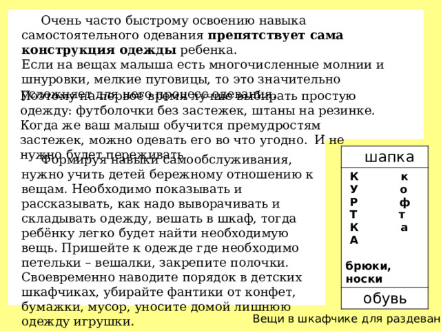 Очень часто быстрому освоению навыка самостоятельного одевания  препятствует сама конструкция одежды  ребенка. Если на вещах малыша есть многочисленные молнии и шнуровки, мелкие пуговицы, то это значительно усложняет для него процесс одевания. Поэтому на первое время лучше выбирать простую одежду: футболочки без застежек, штаны на резинке. Когда же ваш малыш обучится премудростям застежек, можно одевать его во что угодно.   И не нужно будет переживать  шапка  К к  обувь  У о  Р ф  Т т  К а  А  брюки, носки  Формируя навыки самообслуживания, нужно учить детей бережному отношению к вещам. Необходимо показывать и рассказывать, как надо выворачивать и складывать одежду, вешать в шкаф, тогда ребёнку легко будет найти необходимую вещь. Пришейте к одежде где необходимо петельки – вешалки, закрепите полочки. Своевременно наводите порядок в детских шкафчиках, убирайте фантики от конфет, бумажки, мусор, уносите домой лишнюю одежду игрушки. Вещи в шкафчике для раздевания