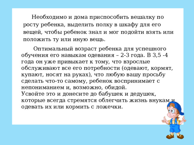 Необходимо и дома приспособить вешалку по росту ребенка, выделить полку в шкафу для его вещей, чтобы ребенок знал и мог подойти взять или положить ту или иную вещь.  Оптимальный возраст ребенка для успешного обучения его навыкам одевания – 2-3 года. В 3,5 -4 года он уже привыкает к тому, что взрослые обслуживают все его потребности (одевают, кормят, купают, носят на руках), что любую вашу просьбу сделать что-то самому, ребенок воспринимает с непониманием и, возможно, обидой. Усвойте это и донесите до бабушек и дедушек, которые всегда стремятся облегчить жизнь внукам и одевать их или кормить с ложечки.