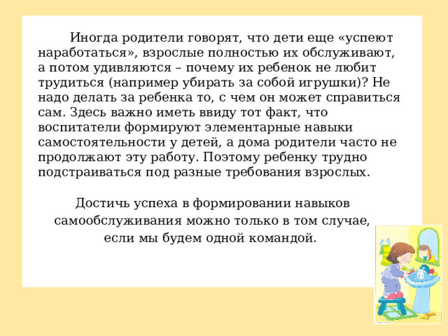 Иногда родители говорят, что дети еще «успеют наработаться», взрослые полностью их обслуживают, а потом удивляются – почему их ребенок не любит трудиться (например убирать за собой игрушки)? Не надо делать за ребенка то, с чем он может справиться сам. Здесь важно иметь ввиду тот факт, что воспитатели формируют элементарные навыки самостоятельности у детей, а дома родители часто не продолжают эту работу. Поэтому ребенку трудно подстраиваться под разные требования взрослых. Достичь успеха в формировании навыков самообслуживания можно только в том случае, если мы будем одной командой.