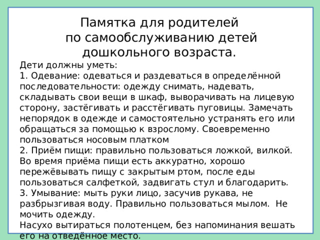 Памятка для родителей по самообслуживанию детей дошкольного возраста. Дети должны уметь: 1. Одевание: одеваться и раздеваться в определённой последовательности: одежду снимать, надевать, складывать свои вещи в шкаф, выворачивать на лицевую сторону, застёгивать и расстёгивать пуговицы. Замечать непорядок в одежде и самостоятельно устранять его или обращаться за помощью к взрослому. Своевременно пользоваться носовым платком 2. Приём пищи: правильно пользоваться ложкой, вилкой. Во время приёма пищи есть аккуратно, хорошо пережёвывать пищу с закрытым ртом, после еды пользоваться салфеткой, задвигать стул и благодарить. 3. Умывание: мыть руки лицо, засучив рукава, не разбрызгивая воду. Правильно пользоваться мылом. Не мочить одежду. Насухо вытираться полотенцем, без напоминания вешать его на отведённое место. 4. Самостоятельно убирать игрушки, книжки, строительный материал на определённое место.