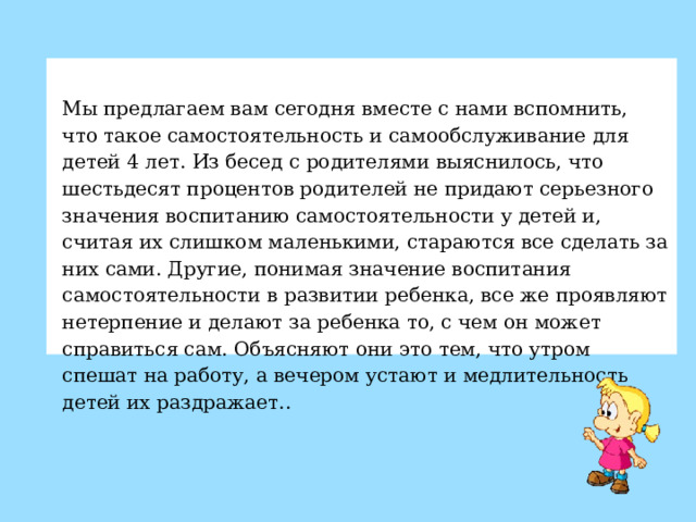   Мы предлагаем вам сегодня вместе с нами вспомнить, что такое самостоятельность и самообслуживание для детей 4 лет. Из бесед с родителями выяснилось, что шестьдесят процентов родителей не придают серьезного значения воспитанию самостоятельности у детей и, считая их слишком маленькими, стараются все сделать за них сами. Другие, понимая значение воспитания самостоятельности в развитии ребенка, все же проявляют нетерпение и делают за ребенка то, с чем он может справиться сам. Объясняют они это тем, что утром спешат на работу, а вечером устают и медлительность детей их раздражает. .  