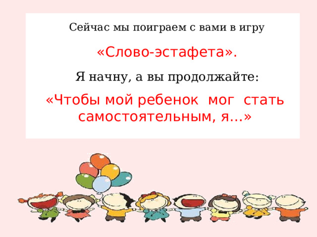 Сейчас мы поиграем с вами в игру  «Слово-эстафета».  Я начну, а вы продолжайте: «Чтобы мой ребенок  мог  стать самостоятельным, я…»