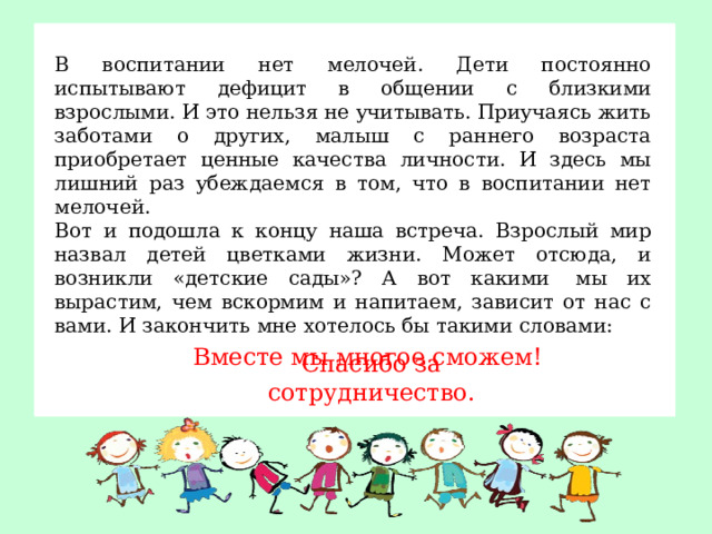 В воспитании нет мелочей. Дети постоянно испытывают дефицит в общении с близкими взрослыми. И это нельзя не учитывать. Приучаясь жить заботами о других, малыш с раннего возраста приобретает ценные качества личности. И здесь мы лишний раз убеждаемся в том, что в воспитании нет мелочей. Вот и подошла к концу наша встреча. Взрослый мир назвал детей цветками жизни. Может отсюда, и возникли «детские сады»? А вот какими  мы их вырастим, чем вскормим и напитаем, зависит от нас с вами. И закончить мне хотелось бы такими словами:  Вместе мы многое сможем!  Спасибо за сотрудничество.