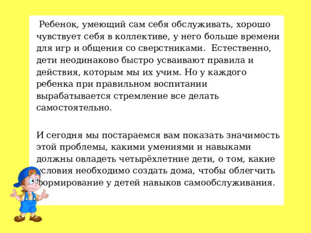   Ребенок, умеющий сам себя обслуживать, хорошо чувствует себя в коллективе, у него больше времени для игр и общения со сверстниками.  Естественно, дети неодинаково быстро усваивают правила и действия, которым мы их учим. Но у каждого ребенка при правильном воспитании вырабатывается стремление все делать самостоятельно. И сегодня мы постараемся вам показать значимость этой проблемы, какими умениями и навыками должны овладеть четырёхлетние дети, о том, какие условия необходимо создать дома, чтобы облегчить формирование у детей навыков самообслуживания.