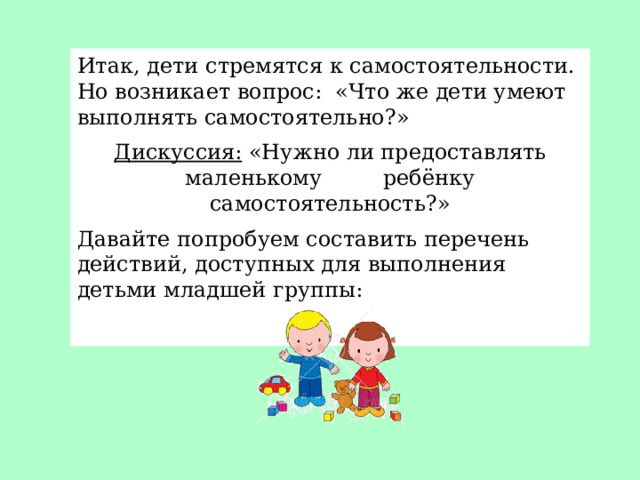 Итак, дети стремятся к самостоятельности. Но возникает вопрос: «Что же дети умеют выполнять самостоятельно?» Дискуссия: «Нужно ли предоставлять маленькому ребёнку самостоятельность?» Давайте попробуем составить перечень действий, доступных для выполнения детьми младшей группы: