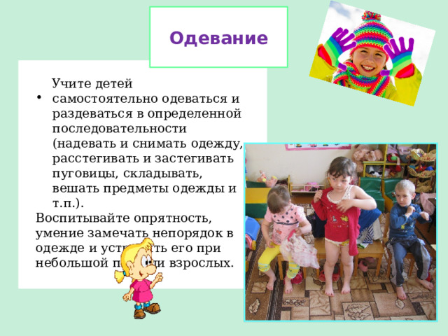 Одевание  Учите детей самостоятельно одеваться и раздеваться в определенной последовательности (надевать и снимать одежду, расстегивать и застегивать пуговицы, складывать, вешать предметы одежды и т.п.). Воспитывайте опрятность, умение замечать непорядок в одежде и устранять его при небольшой помощи взрослых.