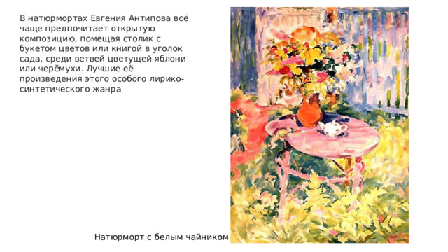 В натюрмортах Евгения Антипова всё чаще предпочитает открытую композицию, помещая столик с букетом цветов или книгой в уголок сада, среди ветвей цветущей яблони или черёмухи. Лучшие её произведения этого особого лирико-синтетического жанра Натюрморт с белым чайником