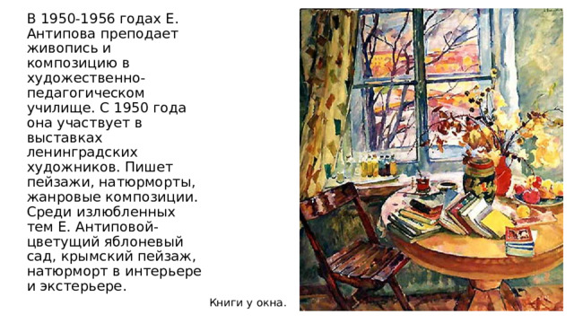 В 1950-1956 годах Е. Антипова преподает живопись и композицию в художественно- педагогическом училище. С 1950 года она участвует в выставках ленинградских художников. Пишет пейзажи, натюрморты, жанровые композиции. Среди излюбленных тем Е. Антиповой- цветущий яблоневый сад, крымский пейзаж, натюрморт в интерьере и экстерьере. Книги у окна.