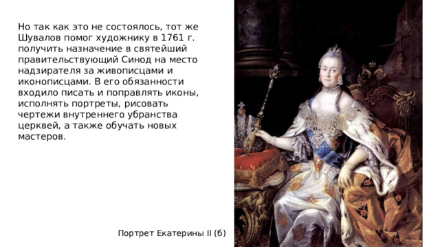 Но так как это не состоялось, тот же Шувалов помог художнику в 1761 г. получить назначение в святейший правительствующий Синод на место надзирателя за живописцами и иконописцами. В его обязанности входило писать и поправлять иконы, исполнять портреты, рисовать чертежи внутреннего убранства церквей, а также обучать новых мастеров.   Портрет Екатерины II (б)