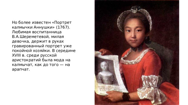 Но более известен «Портрет калмычки Аннушки» (1767). Любимая воспитанница В.А.Шереметевой, милая девочка, держит в руках гравированный портрет уже покойной хозяйки. В середине XVIII в. среди русской аристократий была мода на калмычат, как до того — на арапчат.