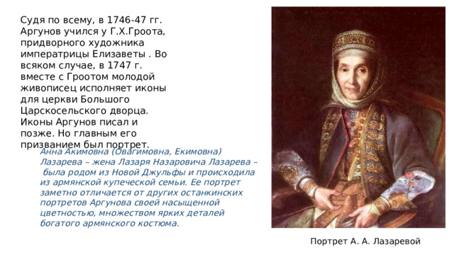 Судя по всему, в 1746-47 гг. Аргунов учился у Г.Х.Гроота, придворного художника императрицы Елизаветы . Во всяком случае, в 1747 г. вместе с Гроотом молодой живописец исполняет иконы для церкви Большого Царскосельского дворца. Иконы Аргунов писал и позже. Но главным его призванием был портрет. Анна Акимовна (Овагимовна, Екимовна) Лазарева – жена Лазаря Назаровича Лазарева – была родом из Новой Джульфы и происходила из армянской купеческой семьи. Ее портрет заметно отличается от других останкинских портретов Аргунова своей насыщенной цветностью, множеством ярких деталей богатого армянского костюма. Портрет А. А. Лазаревой