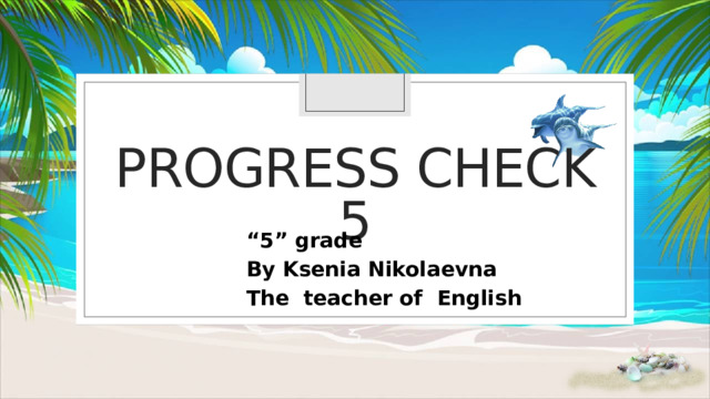 Progress check 5 “ 5” grade By Ksenia Nikolaevna The teacher of English