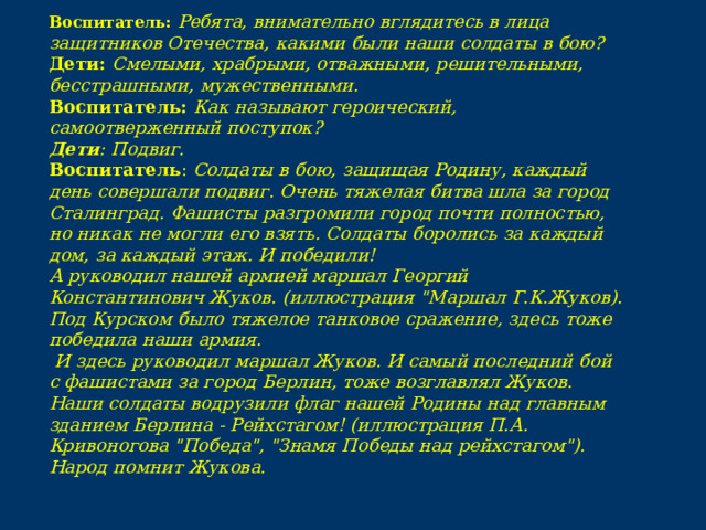 Воспитатель: Ребята, внимательно вглядитесь в лица защитников Отечества, какими были наши солдаты в бою? Дети: Смелыми, храбрыми, отважными, решительными, бесстрашными, мужественными. Воспитатель: Как называют героический, самоотверженный поступок? Дети : Подвиг. Воспитатель : Солдаты в бою, защищая Родину, каждый день совершали подвиг. Очень тяжелая битва шла за город Сталинград. Фашисты разгромили город почти полностью, но никак не могли его взять. Солдаты боролись за каждый дом, за каждый этаж. И победили! А руководил нашей армией маршал Георгий Константинович Жуков. (иллюстрация 