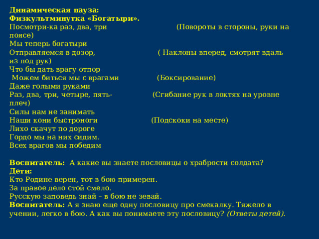 Динамическая пауза: Физкультминутка «Богатыри».  Посмотри-ка раз, два, три (Повороты в стороны, руки на поясе)  Мы теперь богатыри  Отправляемся в дозор, ( Наклоны вперед, смотрят вдаль из под рук)  Что бы дать врагу отпор  Можем биться мы с врагами (Боксирование)  Даже голыми руками  Раз, два, три, четыре, пять- (Сгибание рук в локтях на уровне плеч)  Силы нам не занимать Наши кони быстроноги (Подскоки на месте)  Лихо скачут по дороге  Гордо мы на них сидим.  Всех врагов мы победим  Воспитатель: А какие вы знаете пословицы о храбрости солдата? Дети: Кто Родине верен, тот в бою примерен. За правое дело стой смело. Русскую заповедь знай – в бою не зевай. Воспитатель:  А я знаю еще одну пословицу про смекалку. Тяжело в учении, легко в бою. А как вы понимаете эту пословицу?  (Ответы детей) .