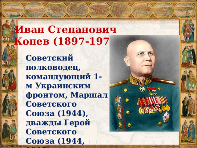 Иван Степанович  Конев (1897-1973)  Советский полководец, командующий 1-м Украинским фронтом, Маршал Советского Союза (1944), дважды Герой Советского Союза (1944, 1945).