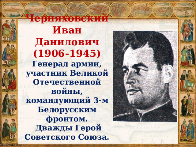 Черняховский Иван Данилович  (1906-1945)  Генерал армии, участник Великой Отечественной войны, командующий 3-м Белорусским фронтом.  Дважды Герой Советского Союза.