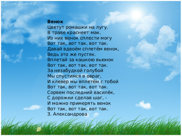 Венок Цветут ромашки на лугу.  В траве краснеет мак.  Из них венок сплести могу  Вот так, вот так, вот так. Давай вдвоём сплетём венок,  Ведь это же пустяк.  Вплетай за кашкою вьюнок  Вот так, вот так, вот так. За незабудкой голубой  Мы спустимся в овраг,  И клевер мы вплетём с тобой  Вот так, вот так, вот так. Сорвем последний василёк,  С дорожки сделав шаг, -  И можно примерять венок  Вот так, вот так, вот так. З. Александрова