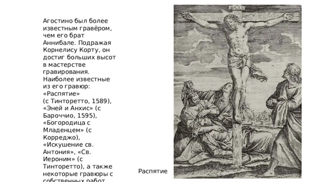 Агостино был более известным гравёром, чем его брат Аннибале. Подражая Корнелису Корту, он достиг больших высот в мастерстве гравирования. Наиболее известные из его гравюр: «Распятие» (с Тинторетто, 1589), «Эней и Анхис» (с Бароччио, 1595), «Богородица с Младенцем» (с Корреджо), «Искушение св. Антония», «Св. Иероним» (с Тинторетто), а также некоторые гравюры с собственных работ. Распятие