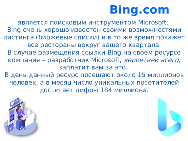Bing.com является поисковым инструментом Microsoft. Bing очень хорошо известен своими возможностями листинга (биржевые списки) и в то же время покажет все рестораны вокруг вашего квартала. В случае размещения ссылки Bing на своем ресурсе компания – разработчик Microsoft, вероятней всего , заплатит вам за это. В день данный ресурс посещают около 15 миллионов человек, а в месяц число уникальных посетителей достигает цифры 184 миллиона.