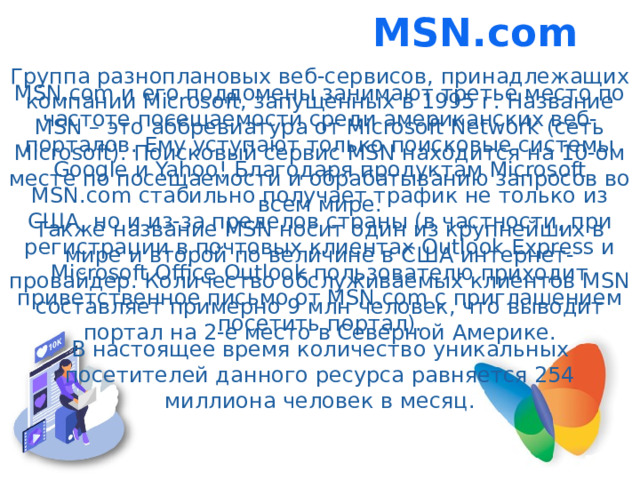 MSN.com Группа разноплановых веб-сервисов, принадлежащих компании Microsoft, запущенных в 1995 г. Название MSN – это аббревиатура от Microsoft Network (сеть Microsoft). Поисковый сервис MSN находится на 10-ом месте по посещаемости и обрабатыванию запросов во всем мире. Также название MSN носит один из крупнейших в мире и второй по величине в США интернет-провайдер. Количество обслуживаемых клиентов MSN составляет примерно 9 млн человек, что выводит портал на 2-е место в Северной Америке. MSN.com и его поддомены занимают третье место по частоте посещаемости среди американских веб-порталов. Ему уступают только поисковые системы Google и Yahoo! Благодаря продуктам Microsoft MSN.com стабильно получает трафик не только из США, но и из-за пределов страны (в частности, при регистрации в почтовых клиентах Outlook Express и Microsoft Office Outlook пользователю приходит приветственное письмо от MSN.com с приглашением посетить портал). В настоящее время количество уникальных посетителей данного ресурса равняется 254 миллиона человек в месяц.