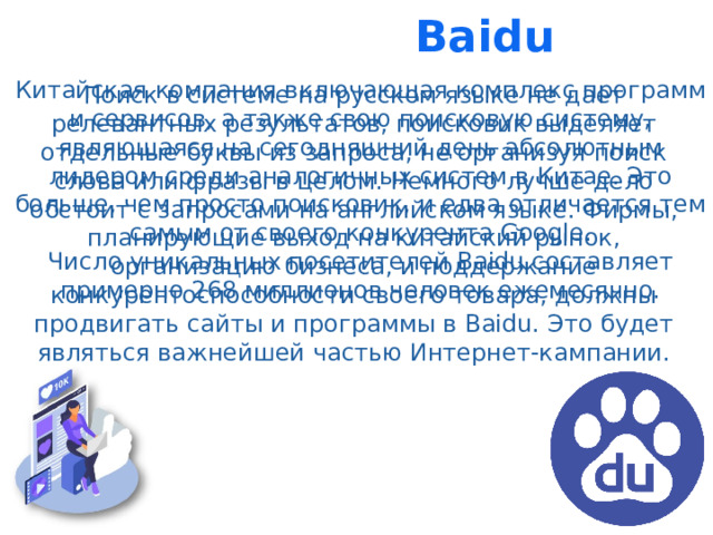 Baidu Китайская компания включающая комплекс программ и сервисов, а также свою поисковую систему, являющаяся на сегодняшний день абсолютным лидером среди аналогичных систем в Китае. Это больше, чем просто поисковик, и едва отличается тем самым от своего конкурента Google. Число уникальных посетителей Baidu составляет примерно 268 миллионов человек ежемесячно. Поиск в системе на русском языке не дает релевантных результатов, поисковик выделяет отдельные буквы из запроса, не организуя поиск слова или фразы в целом. Немного лучше дело обстоит с запросами на английском языке. Фирмы, планирующие выход на китайский рынок, организацию бизнеса, и поддержание конкурентоспособности своего товара, должны продвигать сайты и программы в Baidu. Это будет являться важнейшей частью Интернет-кампании.