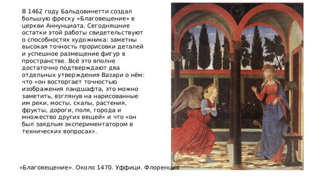 В 1462 году Бальдовинетти создал большую фреску «Благовещение» в церкви Аннунциата. Сегодняшние остатки этой работы свидетельствуют о способностях художника: заметны высокая точность прорисовки деталей и успешное размещение фигур в пространстве. Всё это вполне достаточно подтверждают два отдельных утверждения Вазари о нём: что «он восторгает точностью изображения ландшафта, это можно заметить, взглянув на нарисованные им реки, мосты, скалы, растения, фрукты, дороги, поля, города и множество других вещей» и что «он был заядлым экспериментатором в технических вопросах». «Благовещение». Около 1470. Уффици. Флоренция