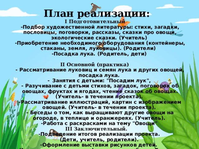 План реализации:    I Подготовительный     -Подбор художественной литературы: стихи, загадки, пословицы, поговорки, рассказы, сказки про овощи, экологические сказки. (Учитель)  -Приобретение необходимого оборудования (контейнеры, стаканы, земля, луковицы). (Родители)  -Посадка лука. (Родитель, дети)    II Основной (практика)   - Рассматривание луковиц и семян лука и других овощей, посадка лука.  -  Занятия с детьми: 