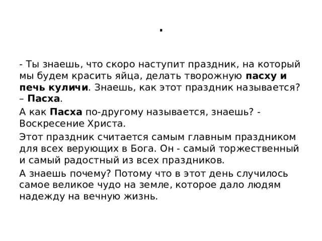 . - Ты знаешь, что скоро наступит праздник, на который мы будем красить яйца, делать творожную пасху и печь куличи . Знаешь, как этот праздник называется? – Пасха . А как Пасха по-другому называется, знаешь? - Воскресение Христа. Этот праздник считается самым главным праздником для всех верующих в Бога. Он - самый торжественный и самый радостный из всех праздников. А знаешь почему? Потому что в этот день случилось самое великое чудо на земле, которое дало людям надежду на вечную жизнь.