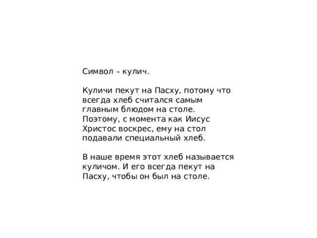 Символ – кулич. Куличи пекут на Пасху, потому что всегда хлеб считался самым главным блюдом на столе. Поэтому, с момента как Иисус Христос воскрес, ему на стол подавали специальный хлеб. В наше время этот хлеб называется куличом. И его всегда пекут на Пасху, чтобы он был на столе.