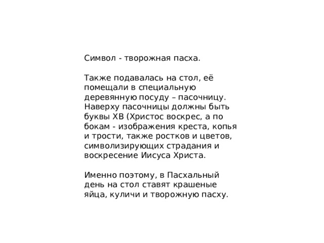 Символ - творожная пасха. Также подавалась на стол, её помещали в специальную деревянную посуду – пасочницу. Наверху пасочницы должны быть буквы ХВ (Христос воскрес, а по бокам - изображения креста, копья и трости, также ростков и цветов, символизирующих страдания и воскресение Иисуса Христа. Именно поэтому, в Пасхальный день на стол ставят крашеные яйца, куличи и творожную пасху.