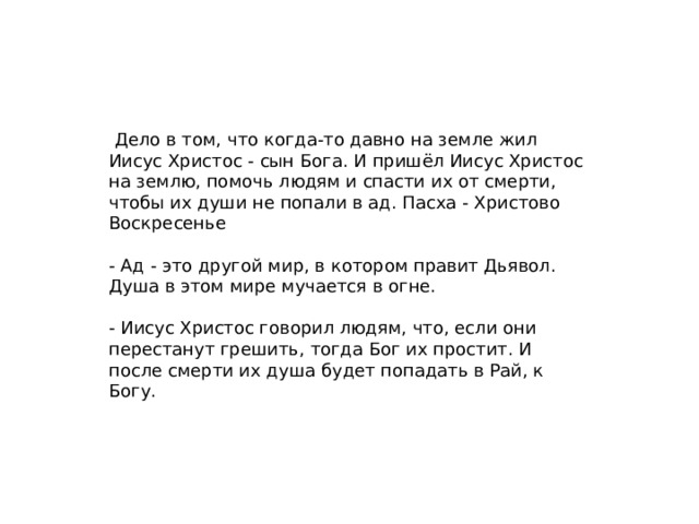 Дело в том, что когда-то давно на земле жил Иисус Христос - сын Бога. И пришёл Иисус Христос на землю, помочь людям и спасти их от смерти, чтобы их души не попали в ад. Пасха - Христово Воскресенье - Ад - это другой мир, в котором правит Дьявол. Душа в этом мире мучается в огне. - Иисус Христос говорил людям, что, если они перестанут грешить, тогда Бог их простит. И после смерти их душа будет попадать в Рай, к Богу.